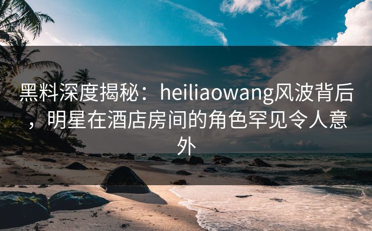 黑料深度揭秘：heiliaowang风波背后，明星在酒店房间的角色罕见令人意外