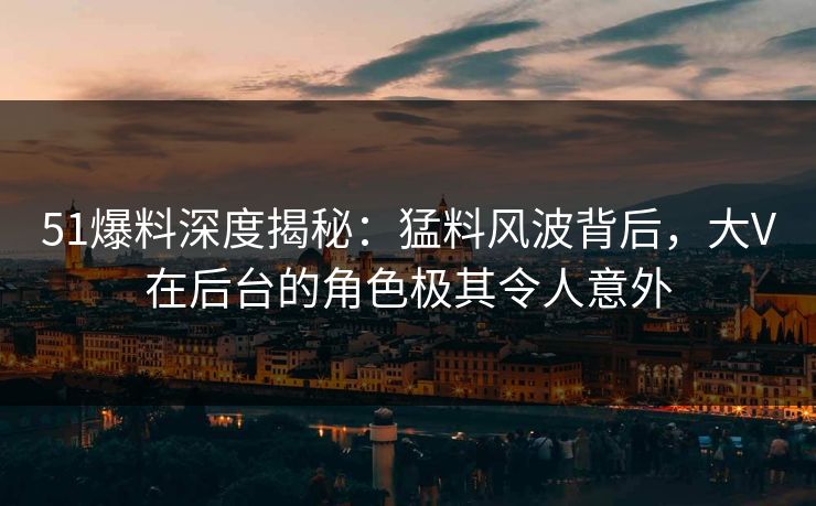 51爆料深度揭秘：猛料风波背后，大V在后台的角色极其令人意外