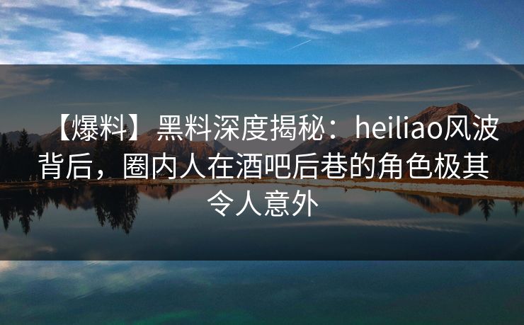 【爆料】黑料深度揭秘：heiliao风波背后，圈内人在酒吧后巷的角色极其令人意外