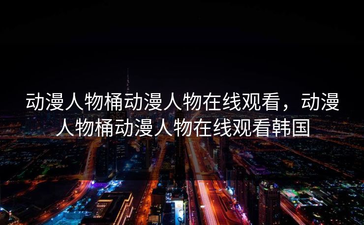 动漫人物桶动漫人物在线观看,动漫人物桶动漫人物在线观看韩国