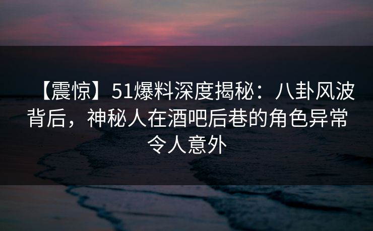 【震惊】51爆料深度揭秘:八卦风波背后,神秘人在酒吧后巷的角色异常令人意外