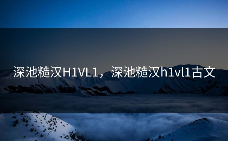 深池糙汉H1VL1，深池糙汉h1vl1古文