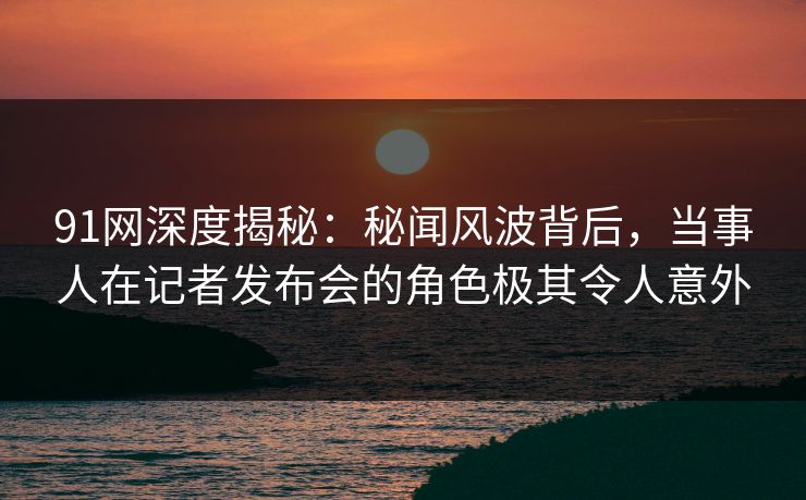 91网深度揭秘:秘闻风波背后,当事人在记者发布会的角色极其令人意外