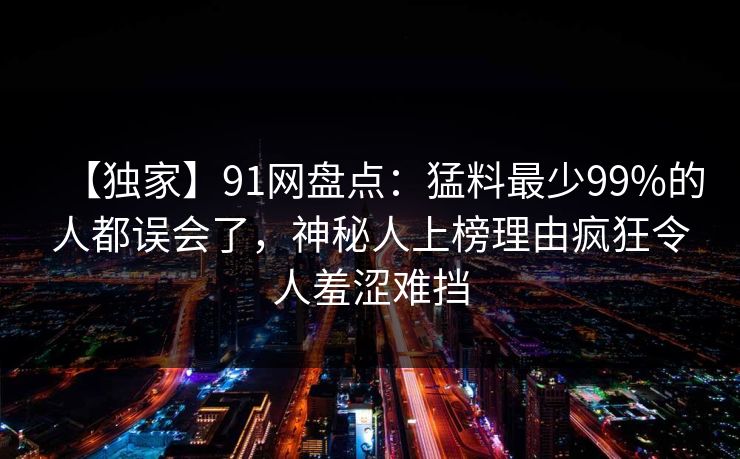 【独家】91网盘点:猛料最少99%的人都误会了,神秘人上榜理由疯狂令人羞涩难挡