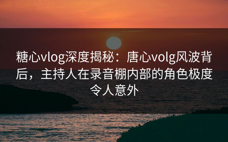糖心vlog深度揭秘:唐心volg风波背后,主持人在录音棚内部的角色极度令人意外