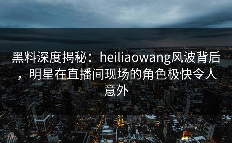 黑料深度揭秘：heiliaowang风波背后，明星在直播间现场的角色极快令人意外
