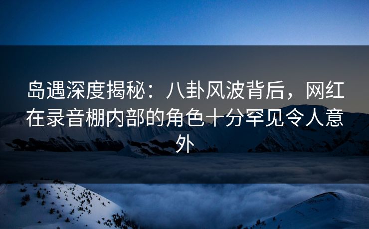 岛遇深度揭秘:八卦风波背后,网红在录音棚内部的角色十分罕见令人意外