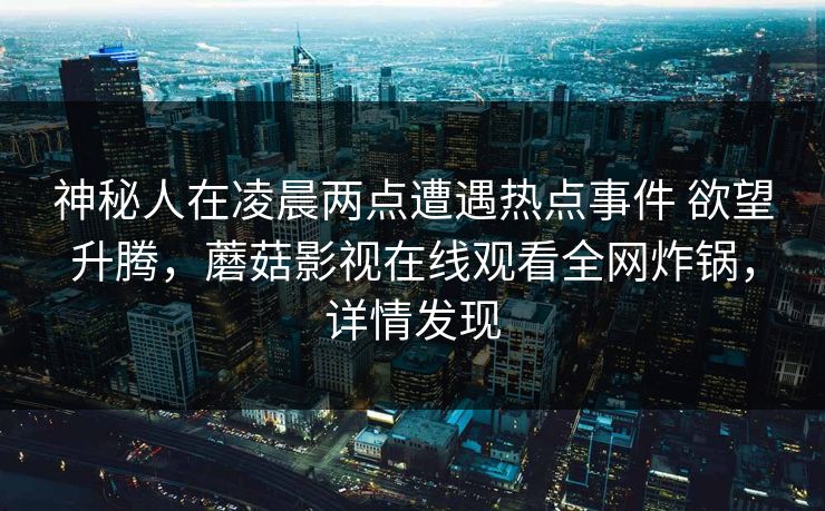 神秘人在凌晨两点遭遇热点事件 欲望升腾,蘑菇影视在线观看全网炸锅,详情发现 神秘人在凌晨两点遭遇热点事件 欲望升腾,蘑菇影视在线观看全网炸锅,详情发现