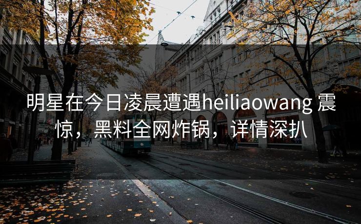 明星在今日凌晨遭遇heiliaowang 震惊,黑料全网炸锅,详情深扒 明星在今日凌晨遭遇heiliaowang 震惊,黑料全网炸锅,详情深扒