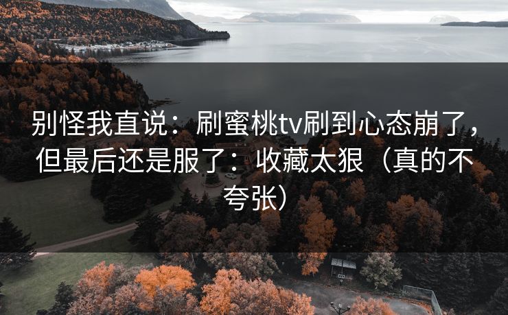 别怪我直说：刷蜜桃tv刷到心态崩了，但最后还是服了：收藏太狠（真的不夸张）