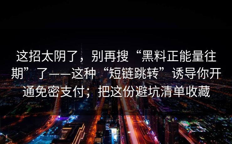 详细阅读:这招太阴了,别再搜“黑料正能量往期”了——这种“短链跳转”诱导你开通免密支付;把这份避坑清单收藏 这招太阴了,别再搜“黑料正能量往期”了——这种“短链跳转”诱导你开通免密支付;把这份避坑清单收藏
