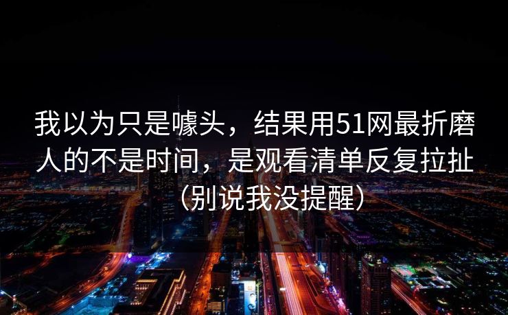 我以为只是噱头，结果用51网最折磨人的不是时间，是观看清单反复拉扯（别说我没提醒）