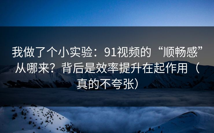 我做了个小实验：91视频的“顺畅感”从哪来？背后是效率提升在起作用（真的不夸张）