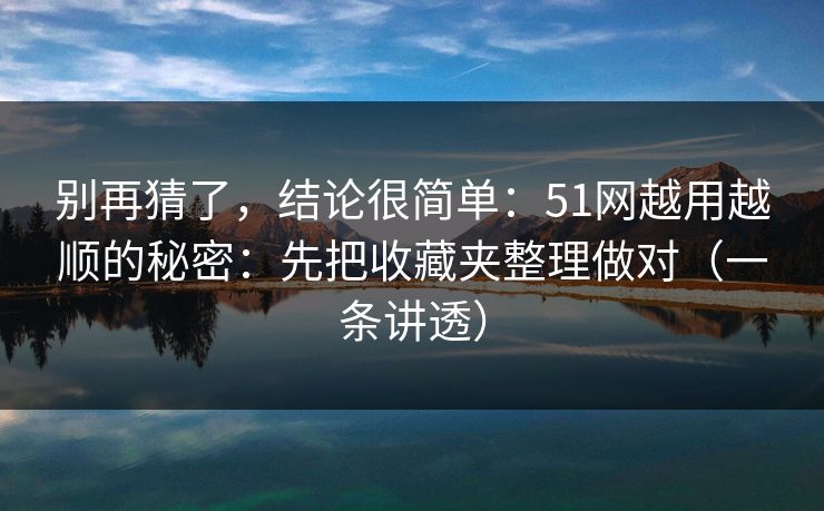 别再猜了,结论很简单:51网越用越顺的秘密:先把收藏夹整理做对(一条讲透) 别再猜了,结论很简单:51网越用越顺的秘密:先把收藏夹整理做对(一条讲透)