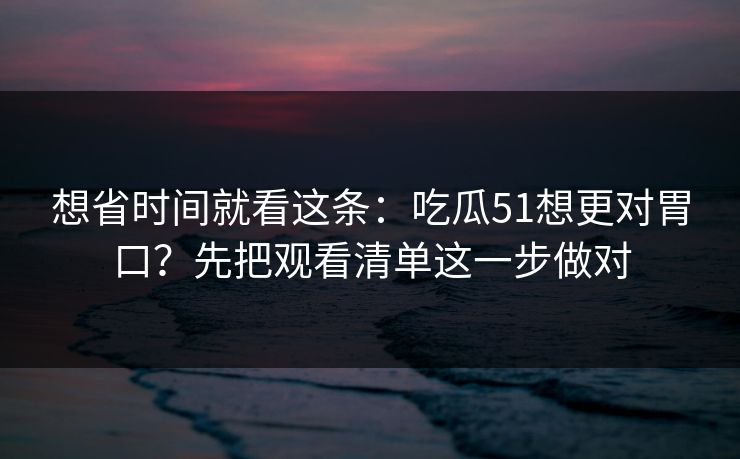 想省时间就看这条：吃瓜51想更对胃口？先把观看清单这一步做对
