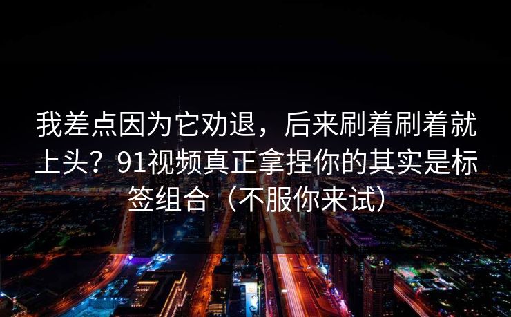 我差点因为它劝退，后来刷着刷着就上头？91视频真正拿捏你的其实是标签组合（不服你来试）