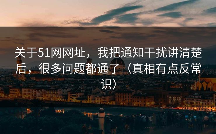 关于51网网址，我把通知干扰讲清楚后，很多问题都通了（真相有点反常识）