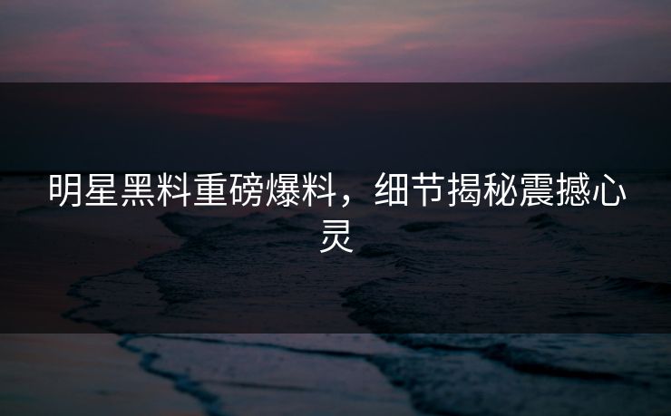 明星黑料重磅爆料，细节揭秘震撼心灵