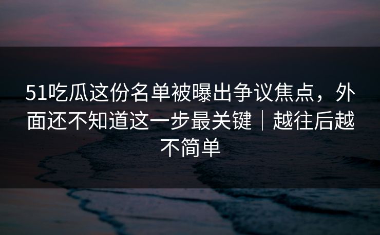 51吃瓜这份名单被曝出争议焦点,外面还不知道这一步最关键|越往后越不简单