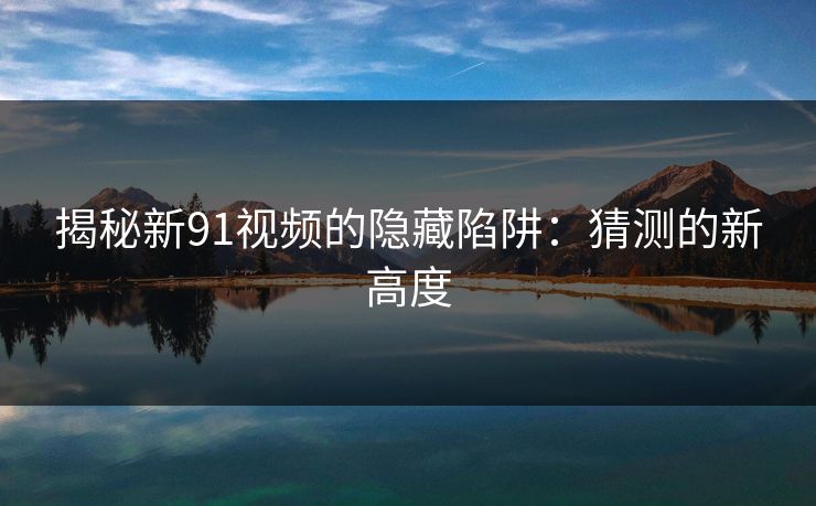 揭秘新91视频的隐藏陷阱:猜测的新高度 揭秘新91视频的隐藏陷阱:猜测的新高度
